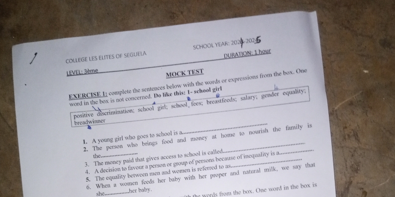 COLLEGE LES ELITES OF SEGUELA SCHOOL YEAR: 2020-2025 
LEVEL: 3ème DURATION: 1 hour
MOCK TEST 
EXERCISE 1; complete the sentences below with the words or expressions from the box. One 
word in the box is not concerned. Do like this: 1 - school girl 
_ 
positive discrimination; school girl; school fees; breastfeeds; salary; gender equality; breadwinner 
1. A young girl who goes to school is a. 
2. The person who brings food and money at home to nourish the family is 
the. 
3. The money paid that gives access to school is called_ 
4. A decision to favour a person or group of persons because of inequality is a. 
5. The equality between men and women is referred to as 
6. When a women feeds her baby with her proper and natural milk, we say that 
the words from the box. One word in the box is 
she_ her baby.