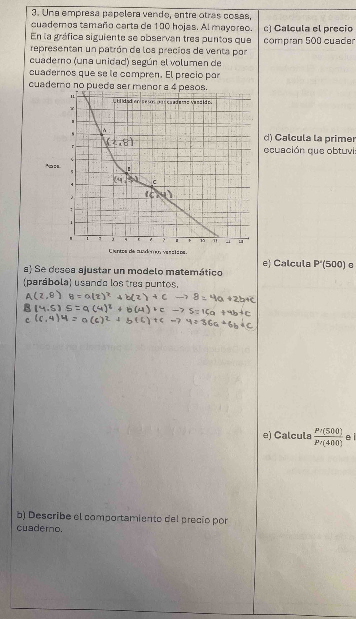 Una empresa papelera vende, entre otras cosas, 
cuadernos tamaño carta de 100 hojas. Al mayoreo. c) Calcula el precio 
En la gráfica siguiente se observan tres puntos que compran 500 cuader 
representan un patrón de los precios de venta por 
cuaderno (una unidad) según el volumen de 
cuadernos que se le compren. El precio por 
cuaderno no puede ser menor a 4 pesos. 
11 Utilidad en pesos por cuaderno vendido.
10
9
A 
8 
d) Calcula la primer 
7 
ecuación que obtuvi 
Pesos. B
5
4
c
3
2
1
。 1 2 5 8 10 11 12 13
Cientos de cuadernos vendidos. 
e) Calcula P'(500) e 
a) Se desea ajustar un modelo matemático 
(parábola) usando los tres puntos. 
e) Calcula  P'(500)/P'(400)  e i 
b) Describe el comportamiento del precio por 
cuaderno.