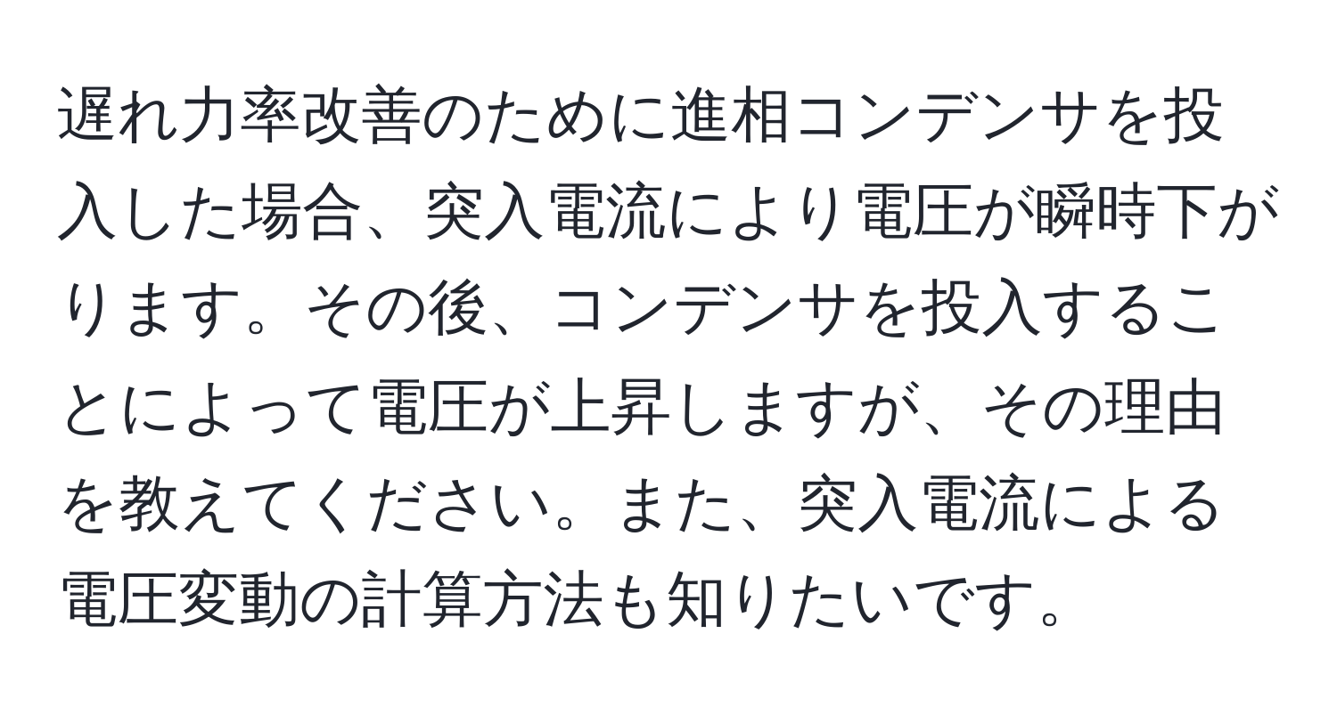 遅れ力率改善のために進相コンデンサを投入した場合、突入電流により電圧が瞬時下がります。その後、コンデンサを投入することによって電圧が上昇しますが、その理由を教えてください。また、突入電流による電圧変動の計算方法も知りたいです。