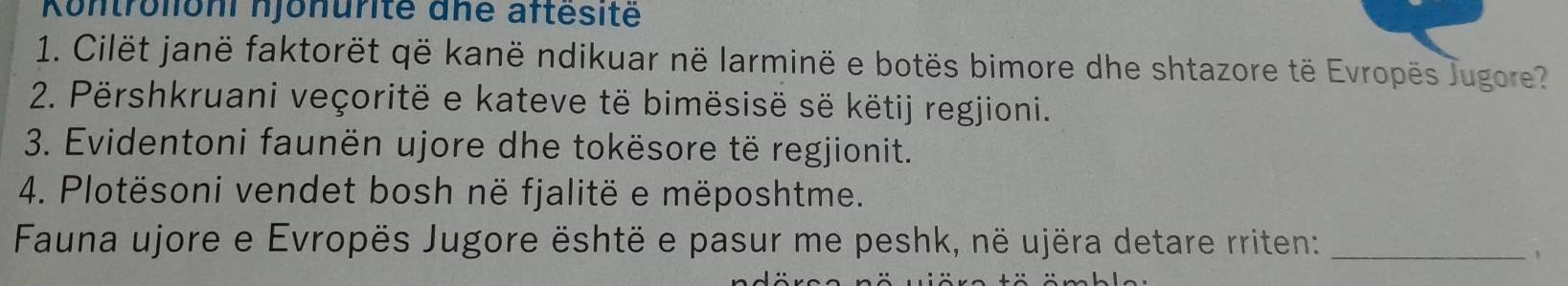 Kontrolioni njonurité dne aftésitë 
1. Cilët janë faktorët që kanë ndikuar në larminë e botës bimore dhe shtazore të Evropës Jugore? 
2. Përshkruani veçoritë e kateve të bimësisë së këtij regjioni. 
3. Evidentoni faunën ujore dhe tokësore të regjionit. 
4. Plotësoni vendet bosh në fjalitë e mëposhtme. 
Fauna ujore e Evropës Jugore është e pasur me peshk, në ujëra detare rriten:_ 
1