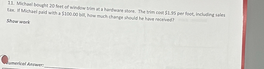 Michael bought 20 feet of window trim at a hardware store. The trim cost $1.95 per foot, including sales 
tax. If Michael paid with a $100.00 bill, how much change should he have received? 
Show work 
umerical Answer:_