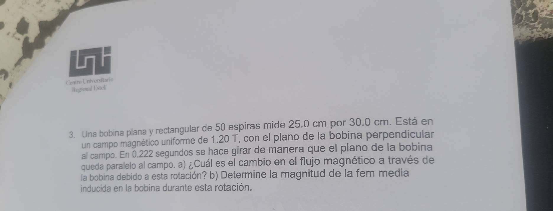 Centro Universitario 
Regional Esteli 
3. Una bobina plana y rectangular de 50 espiras mide 25.0 cm por 30.0 cm. Está en 
un campo magnético uniforme de 1.20 T, con el plano de la bobina perpendicular 
al campo. En 0.222 segundos se hace girar de manera que el plano de la bobina 
queda paralelo al campo. a) ¿Cuál es el cambio en el flujo magnético a través de 
la bobina debido a esta rotación? b) Determine la magnitud de la fem media 
inducida en la bobina durante esta rotación.