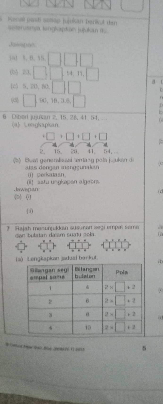 Kenal pasti soliap jujukan berikut dan
seterusnya ləngkapkan jujukan itu
Jawapan:
(a) 1,8,15,□ ,□ ||
(b) 23,□ ,□ ,1 4、11、 □ 
B 1
(c) 5.20. 80,
(d) □ 90, 18, 3.6, □
p
b
6 Diberi jujukan 2, 15, 28, 41, 54, ...
a 
(a) Lengkapkan.
(b
(b) Buat generalisasi tentang pola jujukan di (c
atas dengan menggunakan
(i) perkataan,
(ii) satu ungkapan algebra.
Jawapan: (d
(b) (i)
(ii)
7 Rajah menunjukkan susunan segi empat sama Jo
dan bulatan dalam suatu pola. (a
。 。
o
(a) Lengkapkan jadual berikut.
(b
(C
(d
# Creloed Fajar Sdo Bst (90092 1) 2018
5