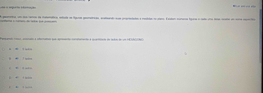 Lesa a seguinte informação
《 Ler em voz alta
A geometria, um dos ramos da matemática, estuda as figuras geométricas, analisando suas propriedades e medidas no plano. Existem inúmeras figuras e cada uma delas recebe um nome específico
conforma o número de lados que possuem.
Pensando nisso, assinale a alternativa que apresenta corretamente a quantidade de lados de um HEXÁGONO:
A ◀ 5 lados
B 4e 7 lados
C ( f lados
0 4 iados
E 4 8 lados.