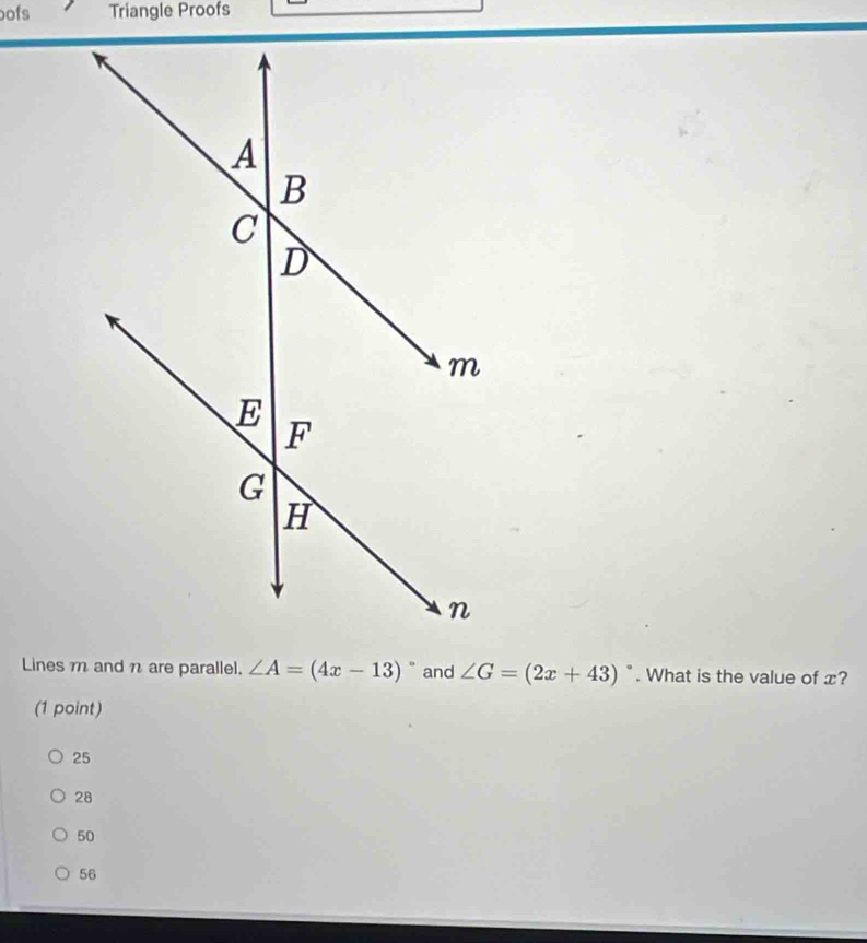 oofs Triangle Proofs
Lines m and n are parallel. ∠ A=(4x-13)^circ  and ∠ G=(2x+43). What is the value of x?
(1 point)
25
28
50
56