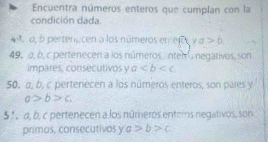 Encuentra números enteros que cumplan con la 
condición dada. 
4 a, b pertene cen a los números en e a>b
49. α, b, c pertenecen a los números nten negativos, son 
impares, consecutivos y a
50. a, b, c pertenecen a los números enteros, son pares y
a>b>c. 
5' 1 α, b, c pertenecen a los números entors negativos, son 
primos, consecutivos y a>b>c