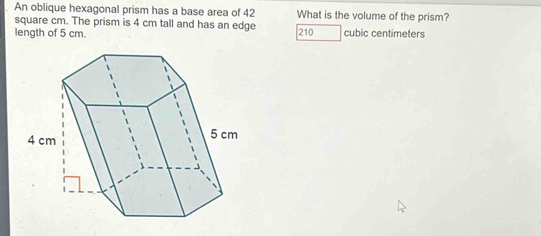 An oblique hexagonal prism has a base area of 42 What is the volume of the prism?
square cm. The prism is 4 cm tall and has an edge
length of 5 cm. 210 cubic centimeters