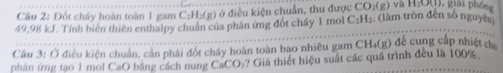 Đốt cháy hoàn toàn 1 gam C_2H_2(g) ở điều kiện chuẩn, thu được CO_2(g) và H_2O(l) , giải phóng
49,98 kJ. Tính biến thiên enthalpy chuẩn của phân ứng đốt cháy 1 mol C_2H_2 (lầm tròn đến số nguyên) 
Câu 3: Ở điều kiện chuẩn, cần phải đốt chấy hoàn toàn bao nhiêu gam CH₄(g) để cung cấp nhiệt ca 
phân ứng tạo 1 mol CaO băng cách nung CaCO₃? Giá thiết hiệu suất các quá trình đều là 100%,