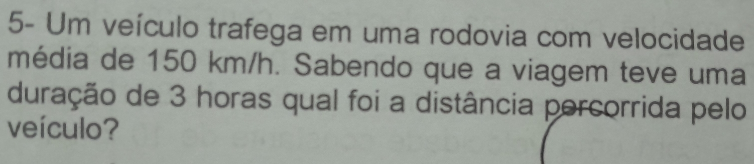 5- Um veículo trafega em uma rodovia com velocidade 
média de 150 km/h. Sabendo que a viagem teve uma 
duração de 3 horas qual foi a distância porcorrida pelo 
veículo?