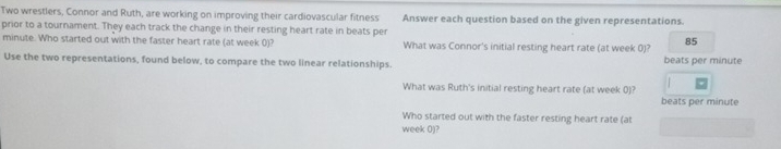 Two wrestlers, Connor and Ruth, are working on improving their cardiovascular fitness Answer each question based on the given representations. 
prior to a tournament. They each track the change in their resting heart rate in beats per
minute. Who started out with the faster heart rate (at week 0)? What was Connor's initial resting heart rate (at week 0)? 85 
Use the two representations, found below, to compare the two linear relationships. beats per minute
What was Ruth's initial resting heart rate (at week 0)? 
beats per minute
Who started out with the faster resting heart rate (a
week 0)?