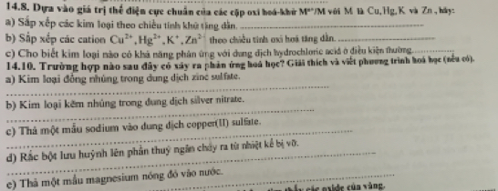 Dựa vào giá trị thể điện cực chuẩn của các cặp oxi hoá-khi M° UM với M là Cu, Hg, K và Zn , báy: 
a) Sắp xếp các kim loại theo chiều tính khử tặng dân._ 
b) Sắp xếp các cation Cu^(2+), Hg^(2+), K^+, Zn^2 theo chiều tinh ơxi hoi tăng dẫn._ 
c) Cho biết kim loại nào có khả năng phản ứng với dang địch hydrochloric aciá ở điều kiện thường._ 
14.10. Trường hợp nào sau đây có xây ra phản ứng hoá học? Giải thích và viết phương trình hoá học (nều có). 
_ 
a) Kim loại đồng nhúng trong dung dịch zine sulfste. 
_ 
b) Kim loại kêm nhủng trong dung dịch silver nitrate. 
c) Thà một mẫu sodium vào dung dịch copper(II) sulfate. 
d) Rắc bột lưu huỳnh lên phần thuý ngân chảy ra từ nhiệt kể bị vỡ. 
e) Thả một mẫu magnesium nóng đó vào nước. 
t y sác oxide của vàng.