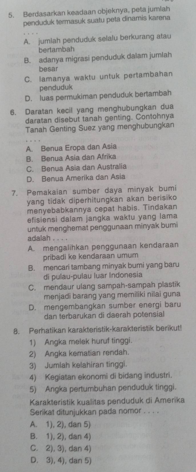 Berdasarkan keadaan objeknya, peta jumlah
penduduk termasuk suatu peta dinamis karena
A. jumlah penduduk selalu berkurang atau
bertambah
B. adanya migrasi penduduk dalam jumlah
besar
C. lamanya waktu untuk pertambahan
penduduk
D. luas permukiman penduduk bertambah
6. Daratan kecil yang menghubungkan dua
daratan disebut tanah genting. Contohnya
Tanah Genting Suez yang menghubungkan
A. Benua Eropa dan Asia
B. Benua Asia dan Afrika
C. Benua Asia dan Australia
D. Benua Amerika dan Asia
7. Pemakaian sumber daya minyak bumi
yang tidak diperhitungkan akan berisiko
menyebabkannya cepat habis. Tindakan
efisiensi dalam jangka waktu yang lama
untuk menghemat penggunaan minyak bumi
adalah . . . .
A. mengalihkan penggunaan kendaraan
pribadi ke kendaraan umum
B. mencari tambang minyak bumi yang baru
di pulau-pulau luar Indonesia
C. mendaur ulang sampah-sampah plastik
menjadi barang yang memiliki nilai guna
D. mengembangkan sumber energi baru
dan terbarukan di daerah potensial
8. Perhatikan karakteristik-karakteristik berikut!
1) Angka melek huruf tinggi.
2) Angka kematian rendah.
3) Jumlah kelahiran tinggi.
4) Kegiatan ekonomi di bidang industri.
5) Angka pertumbuhan penduduk tinggi.
Karakteristik kualitas penduduk di Amerika
Serikat ditunjukkan pada nomor . . . .
A. 1), 2), dan 5)
B. 1), 2), dan 4)
C. 2), 3), dan 4)
D. 3), 4), dan 5)