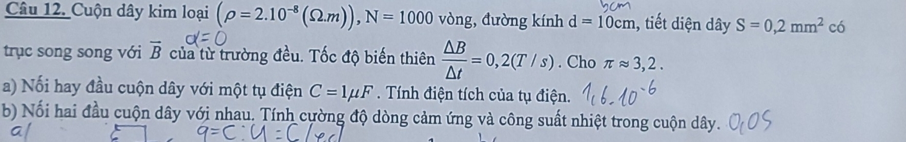 Cuộn dây kim loại (rho =2.10^(-8)(Omega .m)), N=1000 vòng, đường kính d=10cm 1, tiết diện dây S=0,2mm^2 có 
trục song song với vector B của từ trường đều. Tốc độ biến thiên  △ B/△ t =0,2(T/s). Cho π approx 3,2. 
a) Nối hay đầu cuộn dây với một tụ điện C=1mu F Tính điện tích của tụ điện. 
b) Nối hai đầu cuộn dây với nhau. Tính cường độ dòng cảm ứng và công suất nhiệt trong cuộn dây.