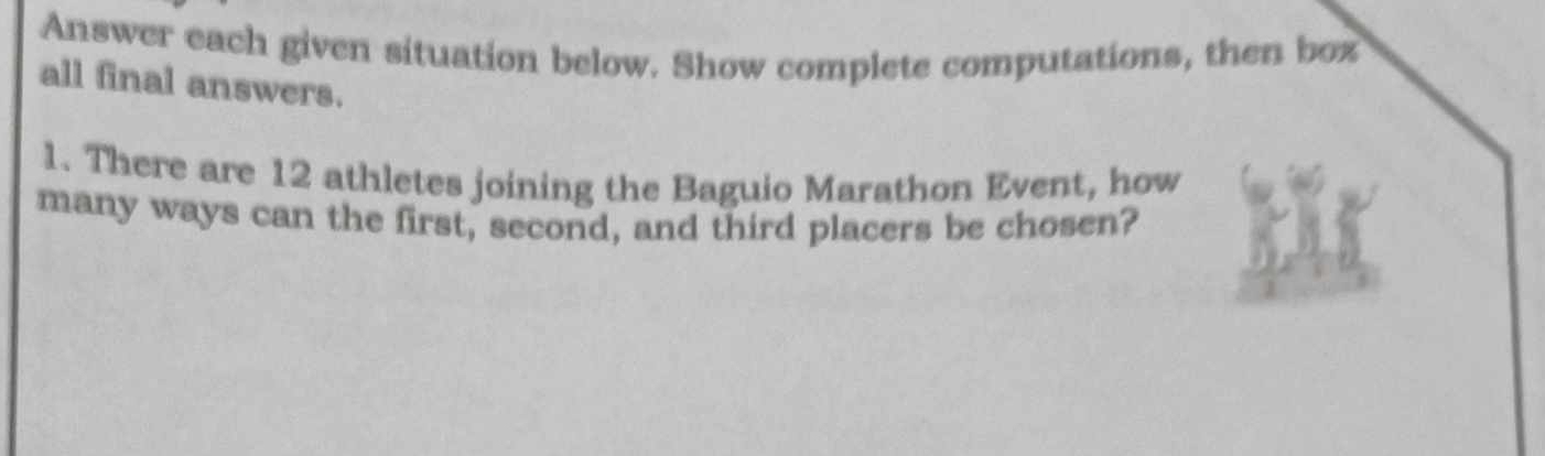 Answer each given situation below. Show complete computations, then box 
all final answers. 
1. There are 12 athletes joining the Baguio Marathon Event, how 
many ways can the first, second, and third placers be chosen?