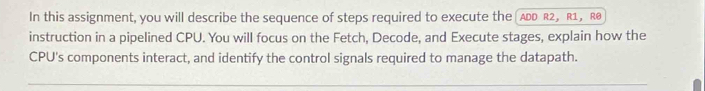 In this assignment, you will describe the sequence of steps required to execute the ADD R2, R1, R@ 
instruction in a pipelined CPU. You will focus on the Fetch, Decode, and Execute stages, explain how the 
CPU's components interact, and identify the control signals required to manage the datapath.