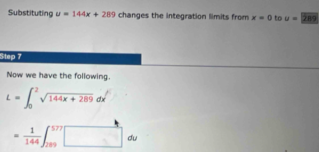 Substituting u=144x+289 changes the integration limits from x=0 to u=289
Step 7 
Now we have the following.
L=∈t _0^(2sqrt 144x+289)dx
= 1/144 ∈t _(289)^(577)□ du