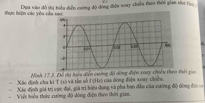 sqrt(2)
Dựa vào đồ thị biểu diễn cường độ dòng điện xoay chiều theo thời gian như Hình 17
thực hiện các yêu cầu sau:
h,
)
  
Hình 17.3. Đồ thị biểu diễn cường độ dòng điện xoay chiều theo thời gian
− Xác định chu kì T(s) và tần số f(Hz) của dòng điện xoay chiều.
Xác định giá trị cực đại, giá trị hiệu dụng và pha ban đầu của cường độ dòng điện xoay
Viết biểu thức cường độ dòng điện theo thời gian.