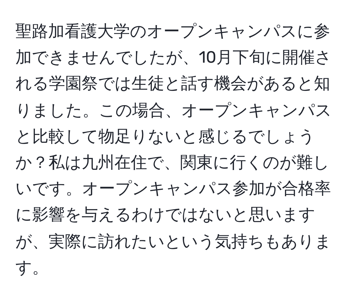 聖路加看護大学のオープンキャンパスに参加できませんでしたが、10月下旬に開催される学園祭では生徒と話す機会があると知りました。この場合、オープンキャンパスと比較して物足りないと感じるでしょうか？私は九州在住で、関東に行くのが難しいです。オープンキャンパス参加が合格率に影響を与えるわけではないと思いますが、実際に訪れたいという気持ちもあります。