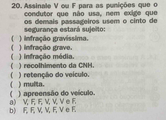 Assinale V ou F para as punições que o
condutor que não usa, nem exige que
os demais passageiros usem o cinto de
segurança estará sujeito:
 ) infração gravíssima.
 ) infração grave.
 ) infração média.
( )recolhimento da CNH.
( ) retenção do veículo.
( ) multa.
( ) apreensão do veículo.
a) V, F, F, V, V, V e F.
b) F, F, V, V, F, V e F.