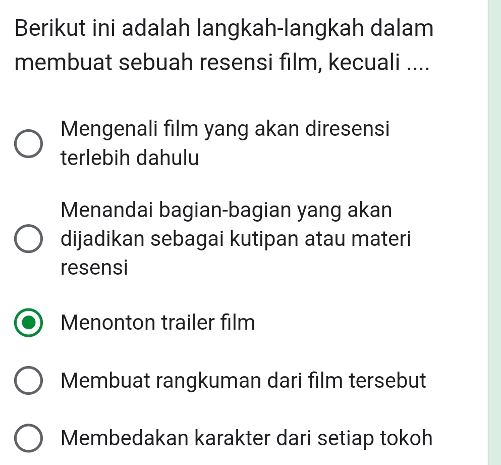 Berikut ini adalah langkah-langkah dalam
membuat sebuah resensi film, kecuali ....
Mengenali film yang akan diresensi
terlebih dahulu
Menandai bagian-bagian yang akan
dijadikan sebagai kutipan atau materi
resensi
Menonton trailer film
Membuat rangkuman dari film tersebut
Membedakan karakter dari setiap tokoh