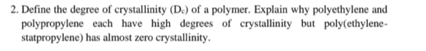 Define the degree of crystallinity (D₆) of a polymer. Explain why polyethylene and 
polypropylene each have high degrees of crystallinity but poly(ethylene- 
statpropylene) has almost zero crystallinity.