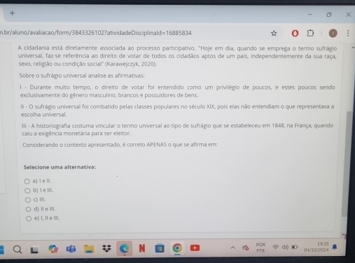 br/aluno/avaliacao/form/3843326102?atividadeDisciplinald=16885834
A cidadania está diretamente associada ao processo participativo. "Hoje em dia, quando se emprega o termo sufrágio
universal, faz-se referência ao direito de votar de todos os cidadãos aptos de um país, independentemente da sua raça,
sexo, religião ou condição sociaï'' (Karawejczyk, 2020)
Sobre o sufrágio universal analise as afirmativas:
1 - Durante muito tempo, o direito de votar foi entendido como um privilégio de poucos, e estes poucos sendo
exclusivamente do gênero masculino, brancos e possuidores de bens.
II - O sufrágio universal foi combatido pelas classes populares no século XIX, pois elas não entendiam o que representava a
escolha universal.
III - A historiografia costuma vincular o termo universal ao tipo de sufrágio que se estabeleceu em 1848, na França, quando
caiu a exigência monetária para ser eleitor.
Considerando o contexto apresentado, é correto APENAS o que se afirma em:
Selecione uma alternativa:
a) l e lI.
b) Ⅰ e III.
(Ⅲ.
d)Ⅱei.
e) I,Ⅱe Ⅲ.
04/10/2024 19:35