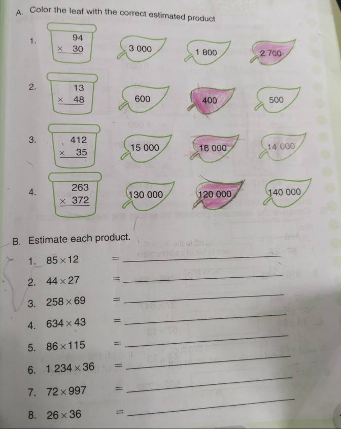 Color the leaf with the correct estimated product 
1. beginarrayr 94 * 30 hline endarray 3 000
1 800 2 700
2. beginarrayr 13 * 48 hline endarray 600 400 500
3. beginarrayr 412 * 35 hline endarray 15 000 16 000 14 000
4. beginarrayr 263 * 372 hline endarray 130 000 120 000 140 000
B. Estimate each product. 
1. 85* 12 =
_ 
2. 44* 27 =
_ 
_ 
3. 258* 69 =
_ 
4. 634* 43 =
5. 86* 115 =
_ 
_ 
6. 1234* 36 =
_ 
_ 
7. 72* 997 =
8. 26* 36 =