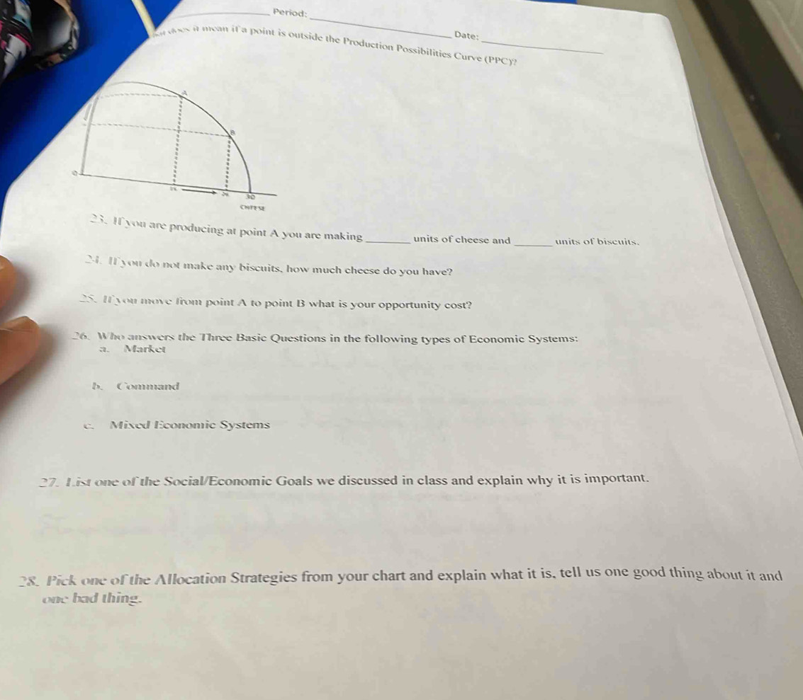 Period:
_
Date:
r does it mean if a point is outside the Production Possibilities Curve (PPC)?
B
30
CHR
_
23. If you are producing at point A you are making_ units of cheese and units of biscuits.
24. If you do not make any biscuits, how much cheese do you have?
25. If you move from point A to point B what is your opportunity cost?
26. Who answers the Three Basic Questions in the following types of Economic Systems:
a. Market
b. Command
c. Mixed Economic Systems
27. List one of the Social/Economic Goals we discussed in class and explain why it is important.
28. Pick one of the Allocation Strategies from your chart and explain what it is, tell us one good thing about it and
one bad thing.