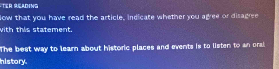 TEr READING 
ow that you have read the article, Indicate whether you agree or disagree 
with this statement. 
The best way to learn about historic places and events is to listen to an oral 
history.