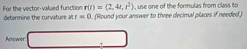 For the vector-valued function r(t)=langle 2,4t,t^2rangle , use one of the formulas from class to 
determine the curvature at t=0. (Round your answer to three decimal places if needed.) 
Answer: 
□ 