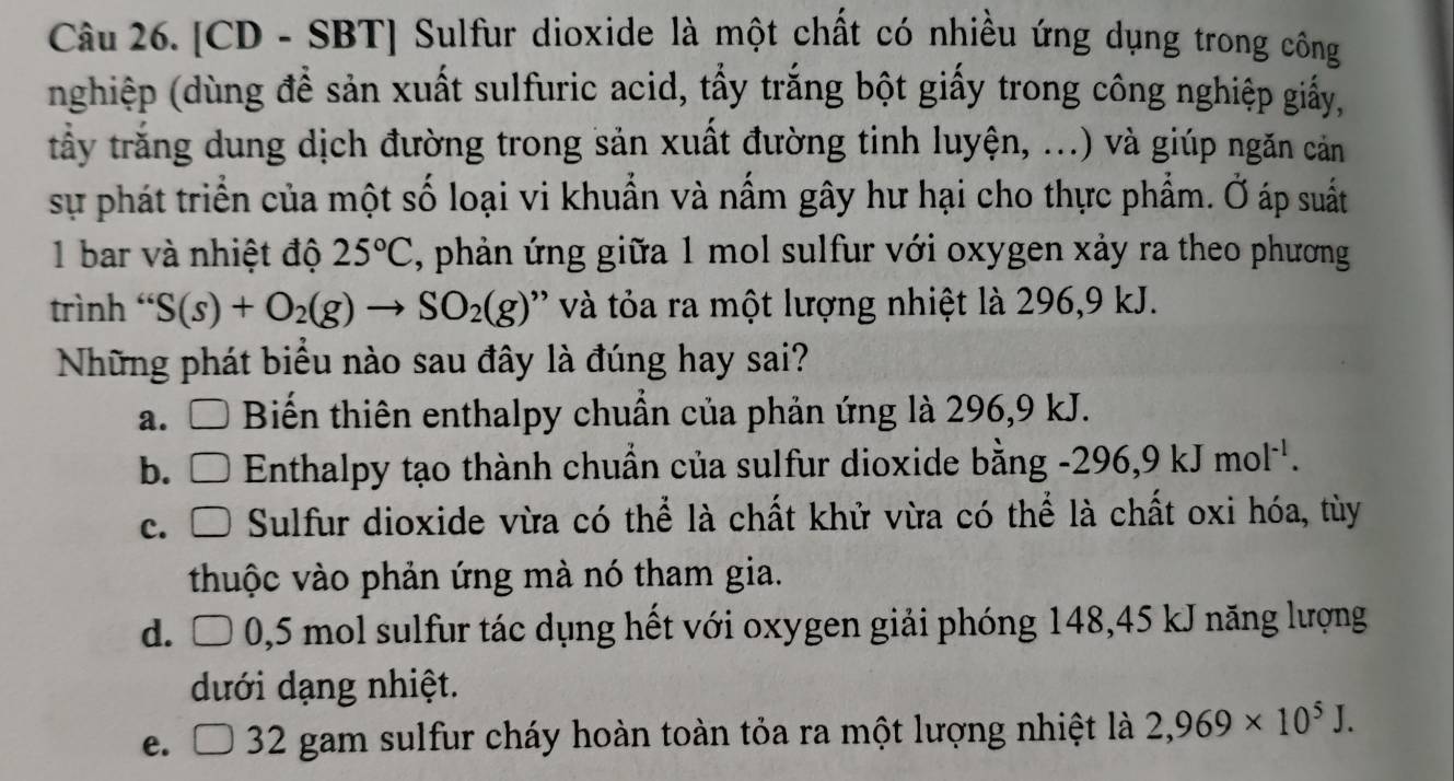 [CD - SBT] Sulfur dioxide là một chất có nhiều ứng dụng trong công
nghiệp (dùng đề sản xuất sulfuric acid, tấy trắng bột giấy trong công nghiệp giấy,
trấy trắng dung dịch đường trong sản xuất đường tinh luyện, ...) và giúp ngăn cản
sự phát triển của một số loại vi khuẩn và nấm gây hư hại cho thực phẩm. Ở áp suất
1 bar và nhiệt độ 25°C , phản ứng giữa 1 mol sulfur với oxygen xảy ra theo phương
trình ' S(s)+O_2(g)to SO_2(g) ' t a ra một lượng nhiệt là 296, 9 kJ.
Những phát biểu nào sau đây là đúng hay sai?
a. □ Biến thiên enthalpy chuẩn của phản ứng là 296, 9 kJ.
b. □ Enthalpy tạo thành chuẩn của sulfur dioxide bằng -296, 9kJmol^(-1).
c. Sulfur dioxide vừa có thể là chất khử vừa có thể là chất oxi hóa, tùy
thuộc vào phản ứng mà nó tham gia.
d. D 0,5 mol sulfur tác dụng hết với oxygen giải phóng 148, 45 kJ năng lượng
dưới dạng nhiệt.
e. 32 gam sulfur cháy hoàn toàn tỏa ra một lượng nhiệt là 2,969* 10^5J.