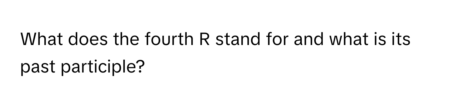 What does the fourth R stand for and what is its past participle?