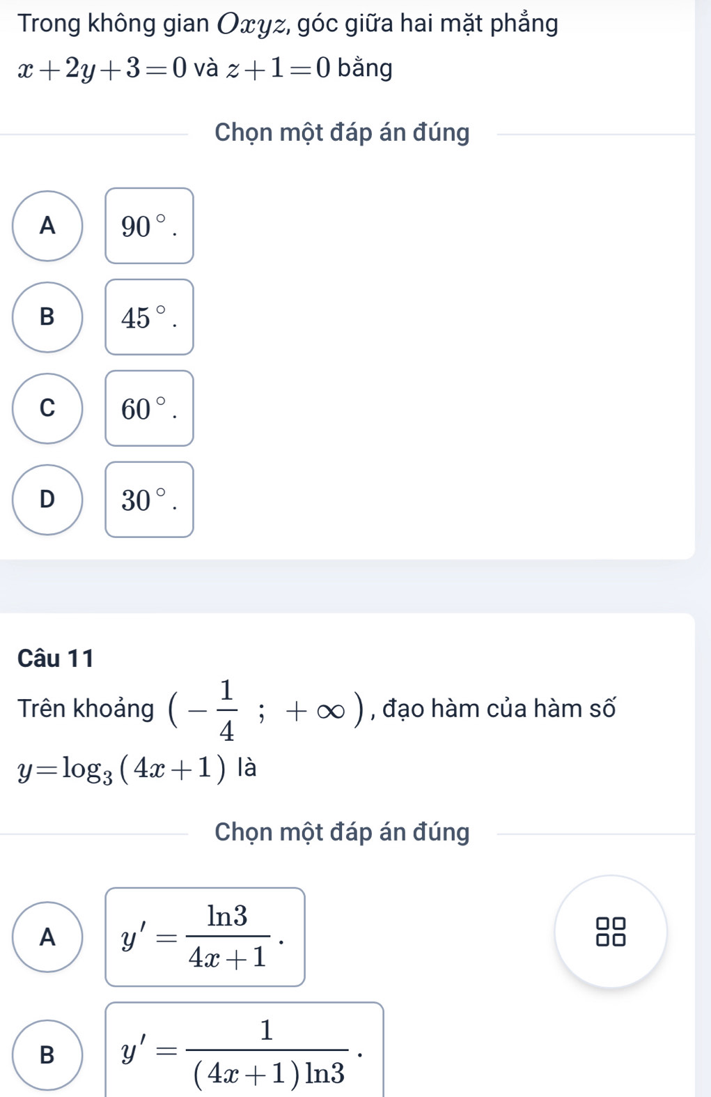 Trong không gian Oxyz, góc giữa hai mặt phẳng
x+2y+3=0 và z+1=0 bằng
Chọn một đáp án đúng
A 90°.
B 45°.
C 60°.
D 30°. 
Câu 11
Trên khoảng (- 1/4 ;+∈fty ) , đạo hàm của hàm số
y=log _3(4x+1) là
Chọn một đáp án đúng
A y'= ln 3/4x+1 . 
B y'= 1/(4x+1)ln 3 ·