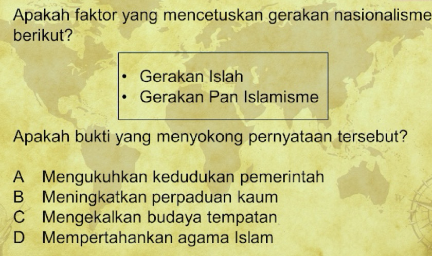 Apakah faktor yang mencetuskan gerakan nasionalisme
berikut?
Gerakan Islah
Gerakan Pan Islamisme
Apakah bukti yang menyokong pernyataan tersebut?
A Mengukuhkan kedudukan pemerintah
B Meningkatkan perpaduan kaum
C Mengekalkan budaya tempatan
D Mempertahankan agama Islam