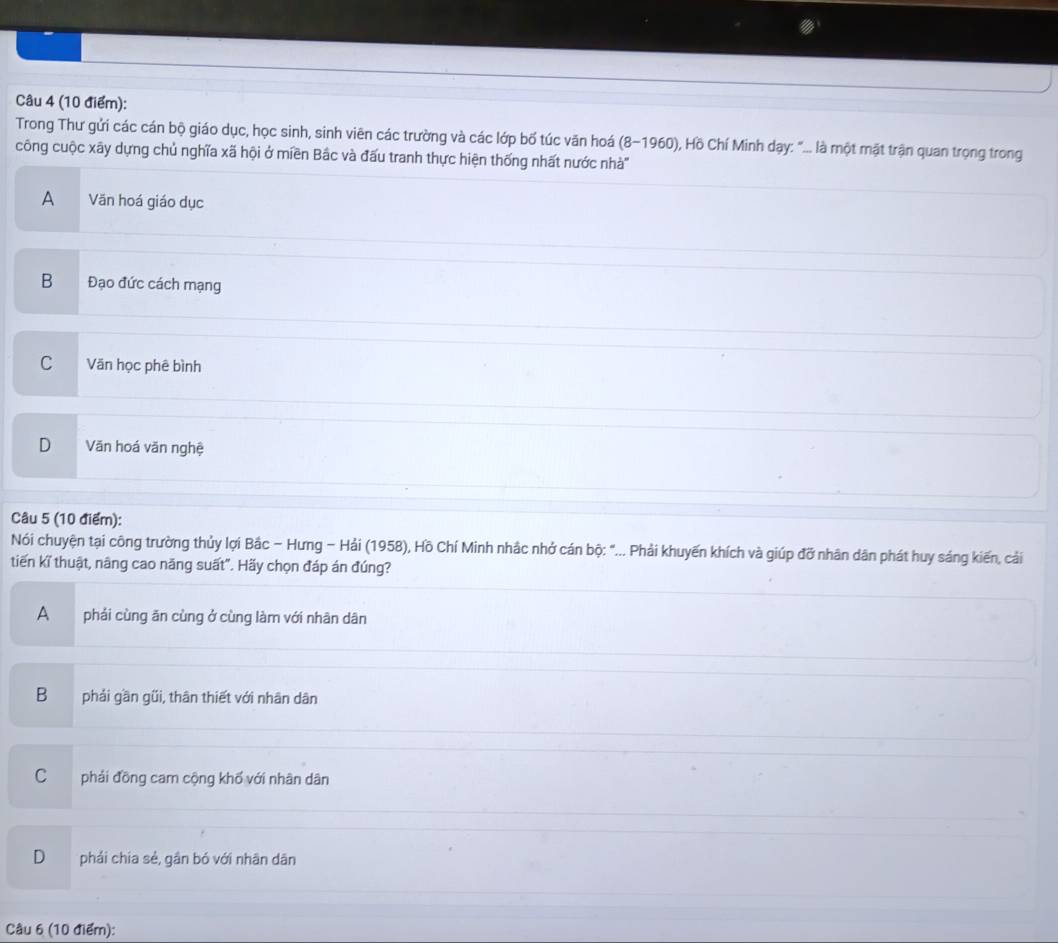 Trong Thư gửi các cán bộ giáo dục, học sinh, sinh viên các trường và các lớp bố túc văn hoá (8-1960) 0, Hồ Chí Minh dạy: "... là một mặt trận quan trọng trong
công cuộc xãy dựng chủ nghĩa xã hội ở miền Bắc và đấu tranh thực hiện thống nhất nước nhà'''
A Văn hoá giáo dục
B Đạo đức cách mạng
C Văn học phê bình
D Văn hoá văn nghệ
Câu 5 (10 điểm):
Nói chuyện tại công trường thủy lợi Bắc - Hưng - Hải (1958), Hồ Chí Minh nhắc nhớ cán bộ: "... Phải khuyến khích và giúp đỡ nhân dân phát huy sáng kiến, cải
tiến kĩ thuật, nâng cao năng suất". Hãy chọn đáp án đúng?
A phải cùng ăn cùng ở cùng làm với nhân dân
B phải gần gũi, thân thiết với nhân dân
C phải đồng cam cộng khổ với nhân dân
D phải chia sẻ, gần bó với nhân dân
Câu 6 (10 điểm):