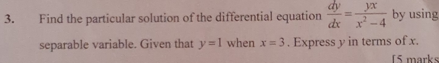 Find the particular solution of the differential equation  dy/dx = yx/x^2-4  by using
separable variable. Given that y=1 when x=3. Express y in terms of x.
f5 marks