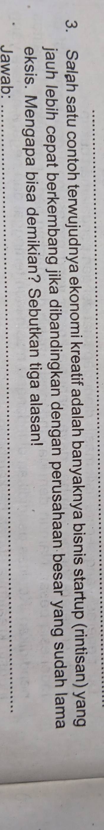 Salah satu contoh terwujudnya ekonomi kreatif adalah banyaknya bisnis startup (rintisan) yang 
jauh lebih cepat berkembang jika dibandingkan dengan perusahaan besar yang sudah lama 
_ 
eksis. Mengapa bisa demikian? Sebutkan tiga alasan! 
Jawab: