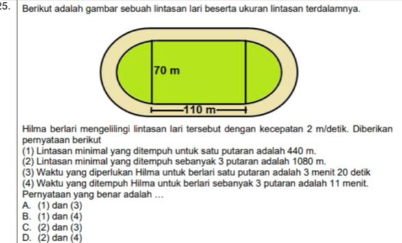 Berikut adalah gambar sebuah lintasan lari beserta ukuran lintasan terdalamnya.
Hilma berlari mengelilingi lintasan lari tersebut dengan kecepatan 2 m/detik. Diberikan
pernyataan berikut
(1) Lintasan minimal yang ditempuh untuk satu putaran adalah 440 m.
(2) Lintasan minimal yang ditempuh sebanyak 3 putaran adalah 1080 m.
(3) Waktu yang diperlukan Hilma untuk berlari satu putaran adalah 3 menit 20 detik
(4) Waktu yang ditempuh Hilma untuk berlari sebanyak 3 putaran adalah 11 menit.
Pernyataan yang benar adalah ...
A. (1) dan (3)
B. (1) dan (4)
C. (2) dan (3)
D. (2) dan (4)