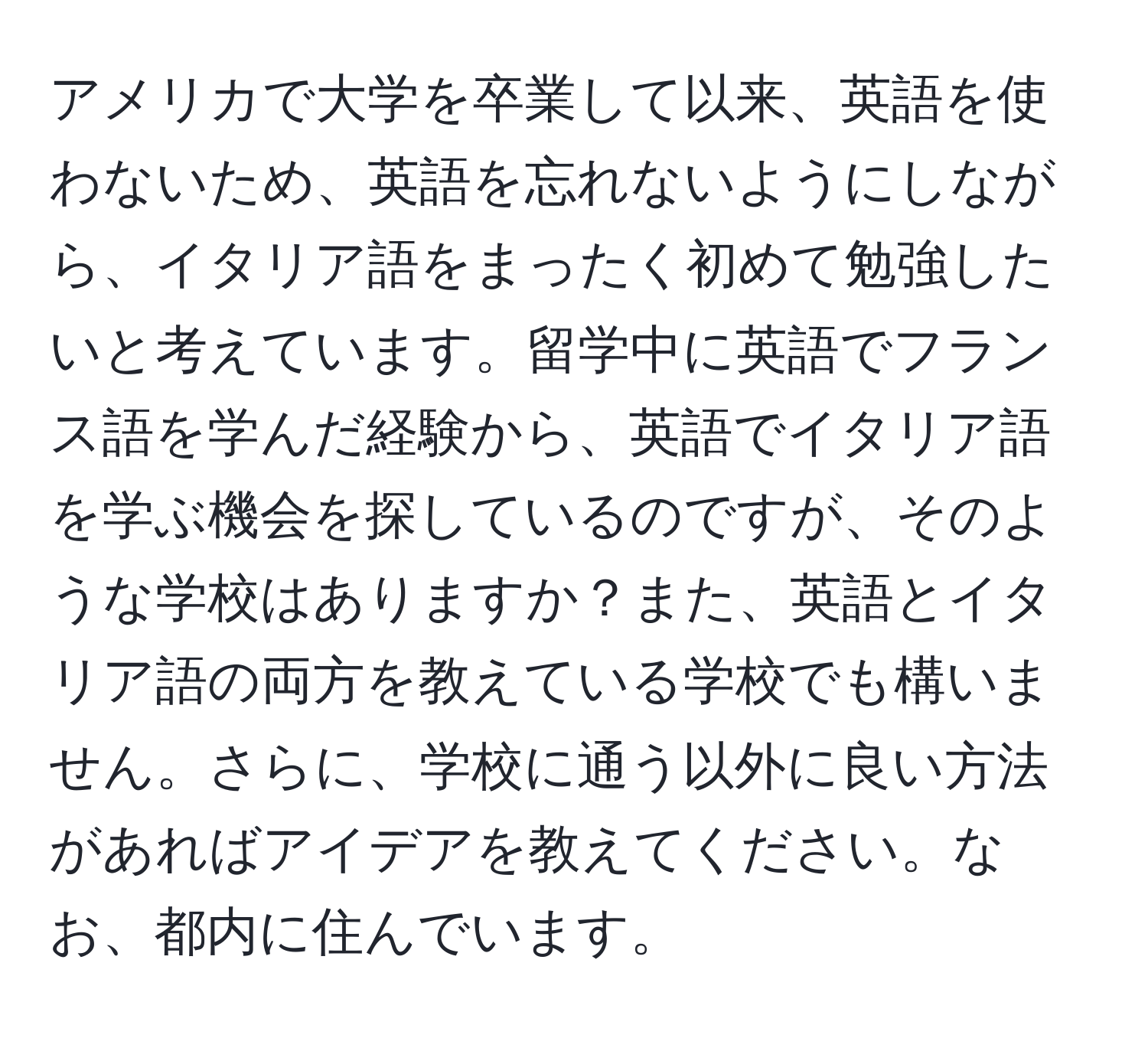 アメリカで大学を卒業して以来、英語を使わないため、英語を忘れないようにしながら、イタリア語をまったく初めて勉強したいと考えています。留学中に英語でフランス語を学んだ経験から、英語でイタリア語を学ぶ機会を探しているのですが、そのような学校はありますか？また、英語とイタリア語の両方を教えている学校でも構いません。さらに、学校に通う以外に良い方法があればアイデアを教えてください。なお、都内に住んでいます。