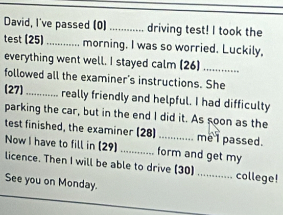 David, I've passed (0) ............ driving test! I took the 
test (25) ....... morning. I was so worried. Luckily, 
everything went well. I stayed calm (26)_ 
followed all the examiner's instructions. She 
(27) _really friendly and helpful. I had difficulty 
parking the car, but in the end I did it. As soon as the 
test finished, the examiner (28) _me I passed. 
Now I have to fill in (29) form and get my 
licence. Then I will be able to drive (30) _college! 
See you on Monday.