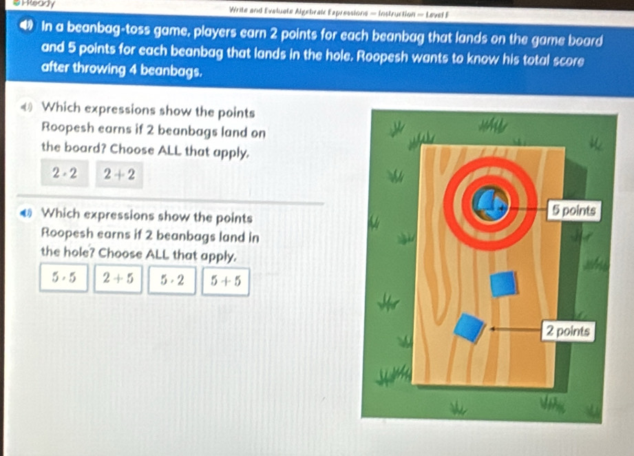 a H Ready Write and Eveluate Algebrak Expressions = Instruction = Level F
In a beanbag-toss game, players earn 2 points for each beanbag that lands on the game board
and 5 points for each beanbag that lands in the hole. Roopesh wants to know his total score
after throwing 4 beanbags.
€ Which expressions show the points
Roopesh earns if 2 beanbags land on
the board? Choose ALL that apply.
2· 2 2+2
Which expressions show the points
Roopesh earns if 2 beanbags land in
the hole? Choose ALL that apply.
5· 5 2+5 5· 2 5+5