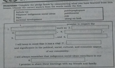 Directions: Complete the pledge below by remembering what you have learned from this
lesson. Choose the correct word/s from the words inside the box.
bahala na pakikipagkapwa
Filipinos' indigenous social ideas pakikisama
role
national development hiya
utang na loob
1, _promise to respect the
1. _such as 2._
3.
_
_
、 4.
5.
, and 6.
I will keep in mind that it has a vital 7.
and significance in the political, social, cultural, and economic aspect
of our community.
I will always remember that indigenous social ideas contribute to our
8.
I promise to share these learnings with my friends and family.