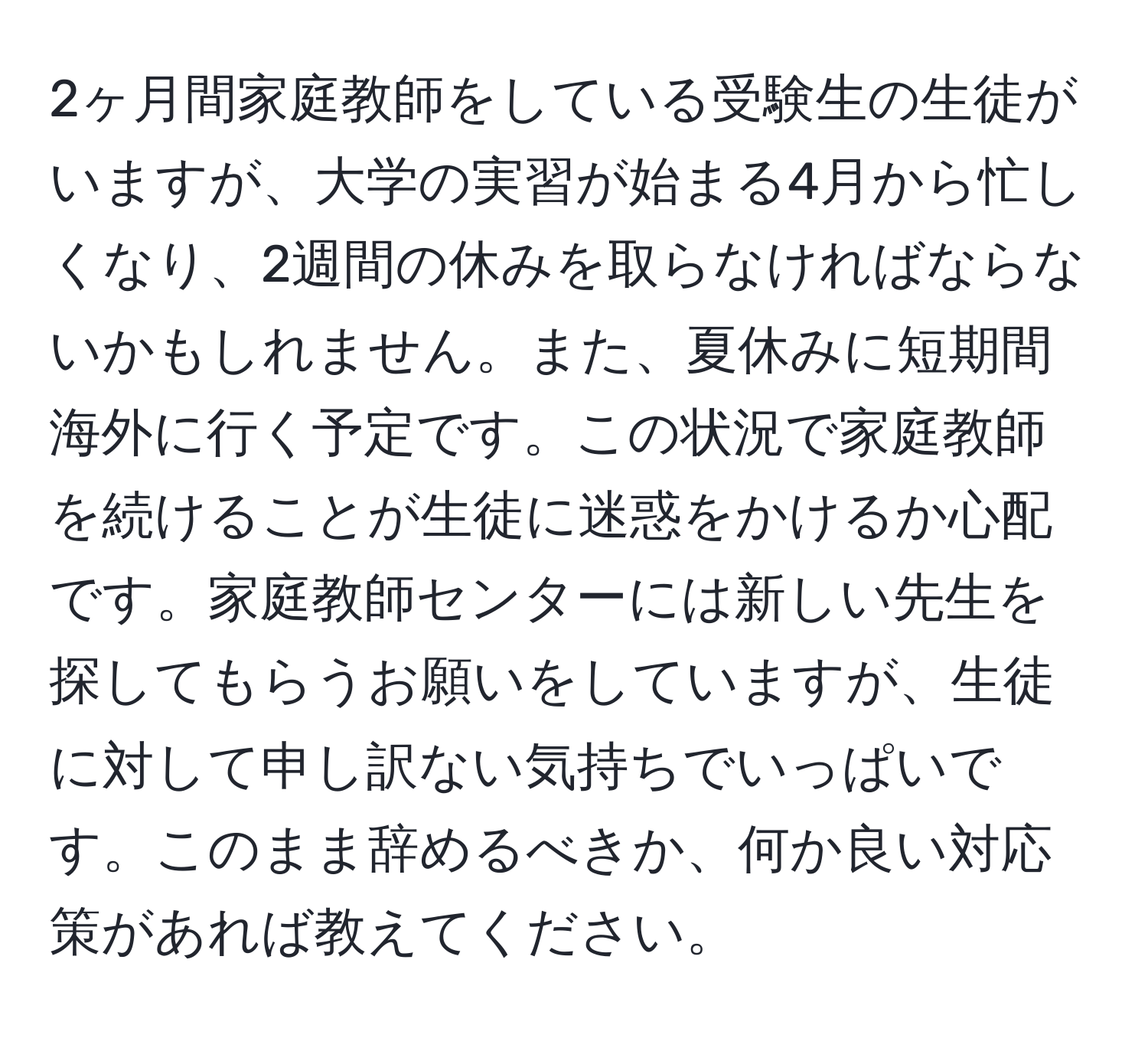 2ヶ月間家庭教師をしている受験生の生徒がいますが、大学の実習が始まる4月から忙しくなり、2週間の休みを取らなければならないかもしれません。また、夏休みに短期間海外に行く予定です。この状況で家庭教師を続けることが生徒に迷惑をかけるか心配です。家庭教師センターには新しい先生を探してもらうお願いをしていますが、生徒に対して申し訳ない気持ちでいっぱいです。このまま辞めるべきか、何か良い対応策があれば教えてください。