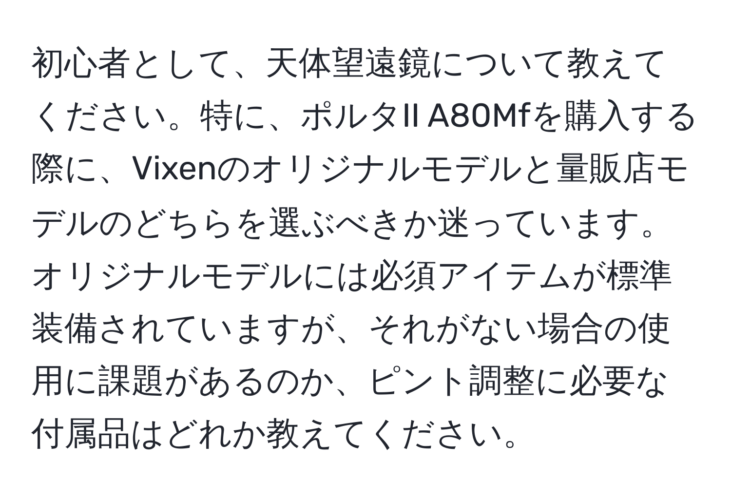 初心者として、天体望遠鏡について教えてください。特に、ポルタII A80Mfを購入する際に、Vixenのオリジナルモデルと量販店モデルのどちらを選ぶべきか迷っています。オリジナルモデルには必須アイテムが標準装備されていますが、それがない場合の使用に課題があるのか、ピント調整に必要な付属品はどれか教えてください。