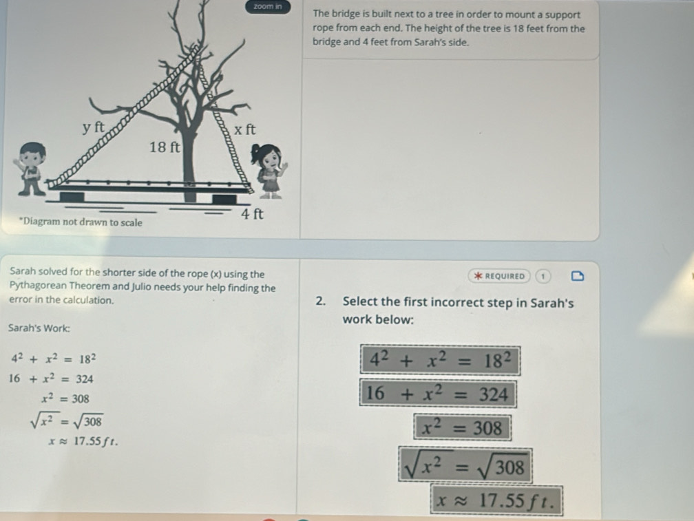 zoom inThe bridge is built next to a tree in order to mount a support
rope from each end. The height of the tree is 18 feet from the
bridge and 4 feet from Sarah's side.
Sarah solved for the shorter side of the rope (x) using the
* REQUIReD
Pythagorean Theorem and Julio needs your help finding the
error in the calculation. 2. Select the first incorrect step in Sarah's
work below:
Sarah's Work:
4^2+x^2=18^2
4^2+x^2=18^2
16+x^2=324
x^2=308
16+x^2=324
sqrt(x^2)=sqrt(308)
x^2=308
xapprox 17.55ft.
sqrt(x^2)=sqrt(308)
xapprox 17.55ft.