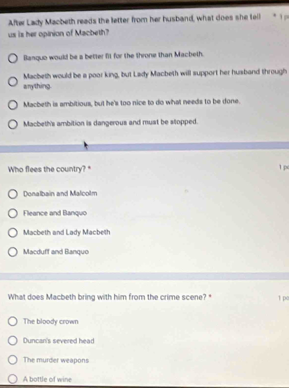 After Lady Macbeth reads the letter from her husband, what does she tell * p
us is her opinion of Macbeth?
Banquo would be a better fit for the throne than Macbeth.
Macbeth would be a poor king, but Lady Macbeth will support her husband through
anything.
Macbeth is ambitious, but he's too nice to do what needs to be done.
Macbeth's ambition is dangerous and must be stopped.
Who flees the country?* 1 p
Donalbain and Malcolm
Fleance and Banquo
Macbeth and Lady Macbeth
Macduff and Banquo
What does Macbeth bring with him from the crime scene? * 1 po
The bloody crown
Duncan's severed head
The murder weapons
A bottle of wine