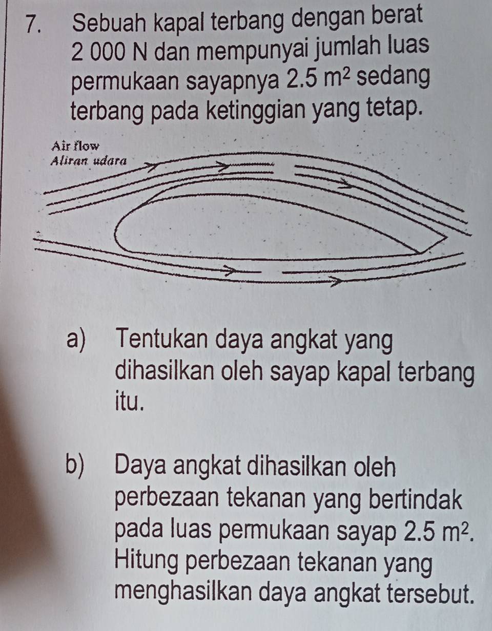 Sebuah kapal terbang dengan berat
2 000 N dan mempunyai jumlah luas 
permukaan sayapnya 2.5m^2 sedang 
terbang pada ketinggian yang tetap. 
Air flow 
Aliran udara 
a) Tentukan daya angkat yang 
dihasilkan oleh sayap kapal terbang 
itu. 
b) Daya angkat dihasilkan oleh 
perbezaan tekanan yang bertindak 
pada luas permukaan sayap 2.5m^2. 
Hitung perbezaan tekanan yang 
menghasilkan daya angkat tersebut.