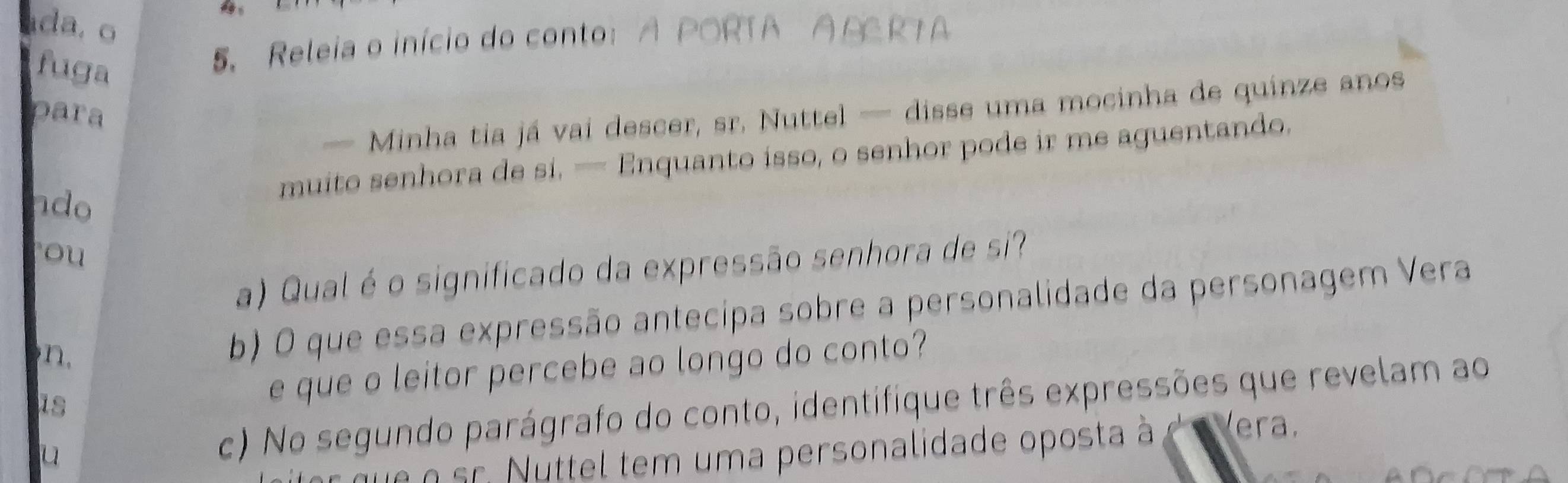 da. o 
fuga 
5. Releia o início do conto: A PORTA A AC RTA 
— Minha tia já vai descer, sr. Nuttel — disse uma mocinha de quinze anos 
para 
muito senhora de si. — Enquanto isso, o senhor pode ir me aguentando. 
ndo 
ou 
a) Qual é o significado da expressão senhora de si? 
n. b) O que essa expressão antecipa sobre a personalidade da personagem Vera 
is e que o leitor percebe ao longo do conto? 
u c) No segundo parágrafo do conto, identifique três expressões que revelam ao 
n sr. Nuttel tem uma personalidade oposta à à Vera.