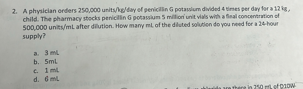 A physician orders 250,000 units/kg/day of penicillin G potassium divided 4 times per day for a 12 kg ,
child. The pharmacy stocks penicillin G potassium 5 million unit vials with a final concentration of
500,000 units/mL after dilution. How many mL of the diluted solution do you need for a 24-hour
supply?
a. 3 mL
b. 5mL
c. 1 mL
d. 6 mL
re there in 250 mL of D10W