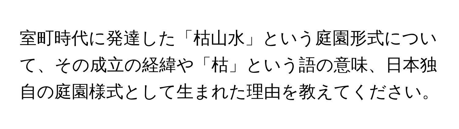 室町時代に発達した「枯山水」という庭園形式について、その成立の経緯や「枯」という語の意味、日本独自の庭園様式として生まれた理由を教えてください。